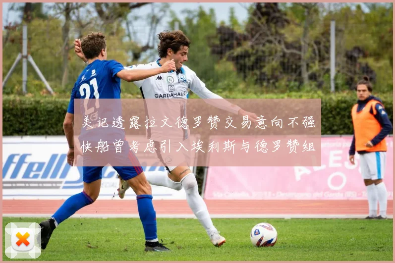美记透露拉文德罗赞交易意向不强快船曾考虑引入埃利斯与德罗赞组合