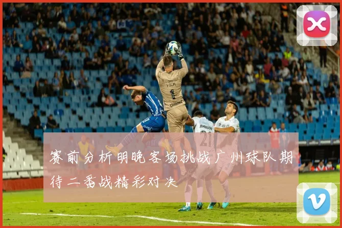 赛前分析明晚客场挑战广州球队期待二番战精彩对决