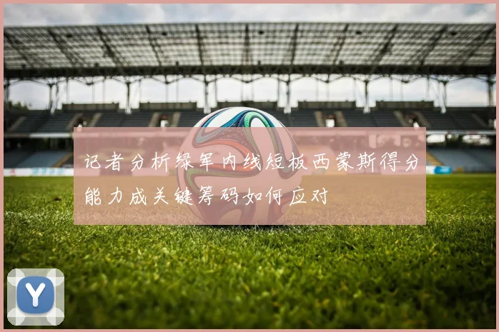 记者分析绿军内线短板西蒙斯得分能力成关键筹码如何应对