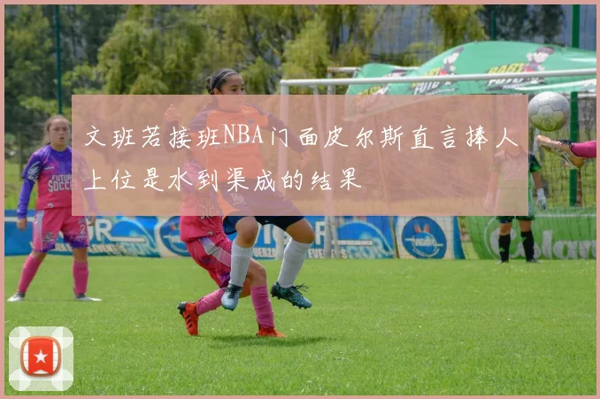 文班若接班NBA门面皮尔斯直言捧人上位是水到渠成的结果
