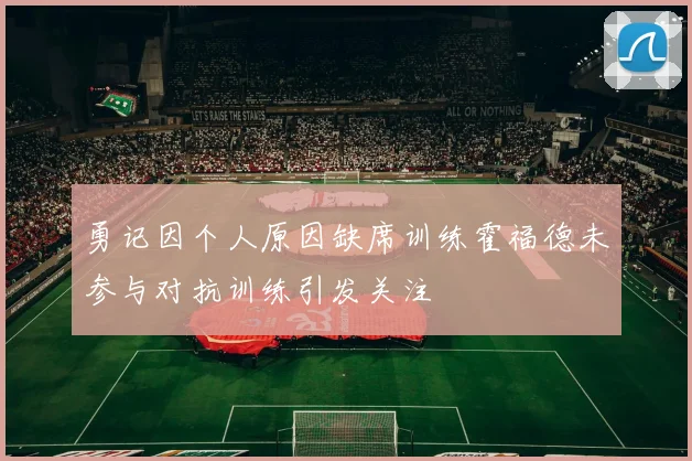 勇记因个人原因缺席训练霍福德未参与对抗训练引发关注