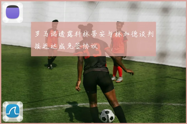 罗马诺透露科林蒂安与林加德谈判接近达成免签协议