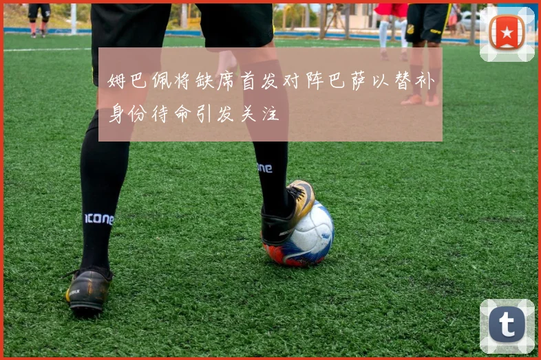 姆巴佩将缺席首发对阵巴萨以替补身份待命引发关注