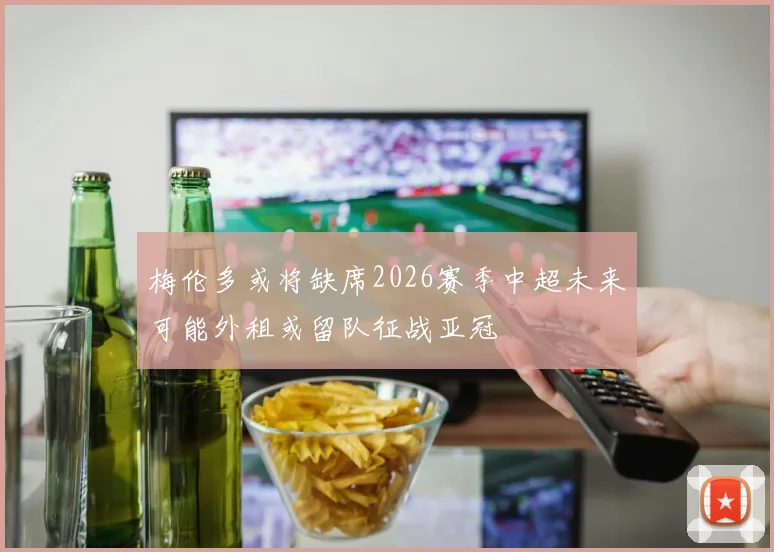 梅伦多或将缺席2026赛季中超未来可能外租或留队征战亚冠
