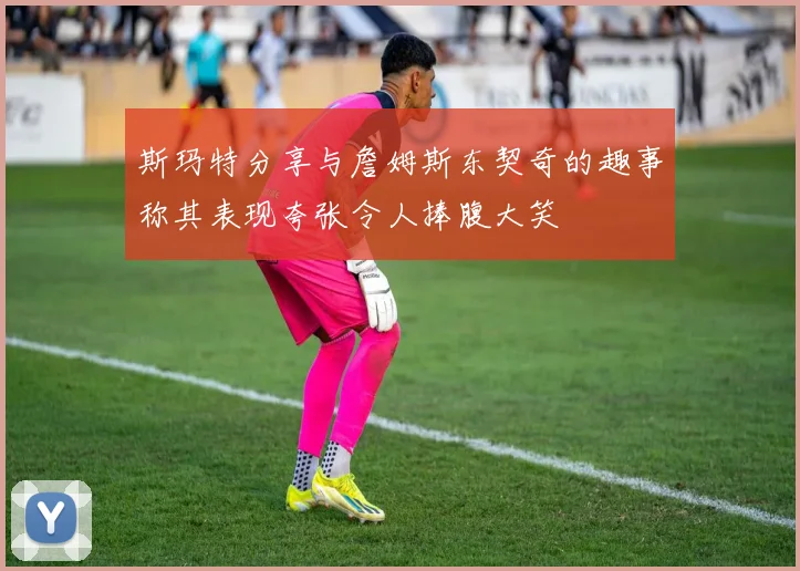 斯玛特分享与詹姆斯东契奇的趣事称其表现夸张令人捧腹大笑