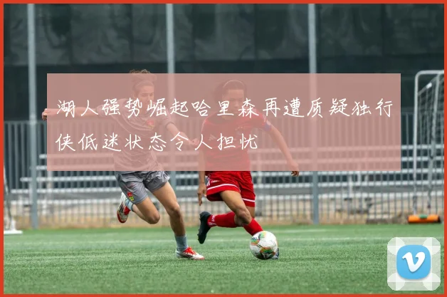 湖人强势崛起哈里森再遭质疑独行侠低迷状态令人担忧