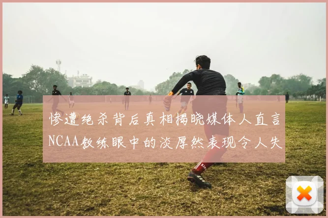 惨遭绝杀背后真相揭晓媒体人直言NCAA教练眼中的淡厚然表现令人失望