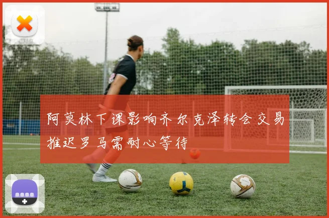 阿莫林下课影响齐尔克泽转会交易推迟罗马需耐心等待