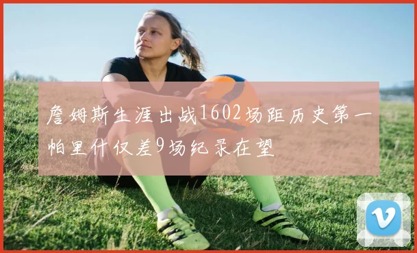 詹姆斯生涯出战1602场距历史第一帕里什仅差9场纪录在望