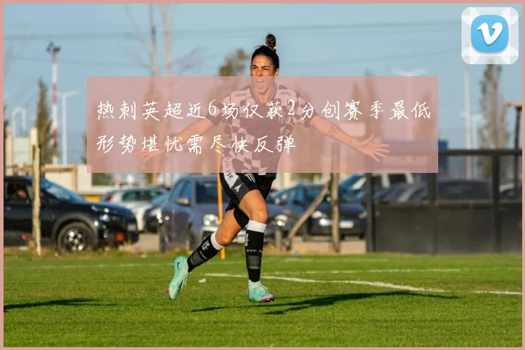 热刺英超近6场仅获2分创赛季最低形势堪忧需尽快反弹