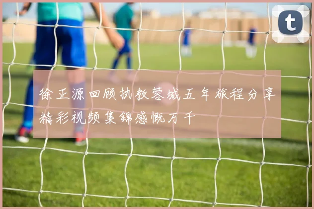 徐正源回顾执教蓉城五年旅程分享精彩视频集锦感慨万千