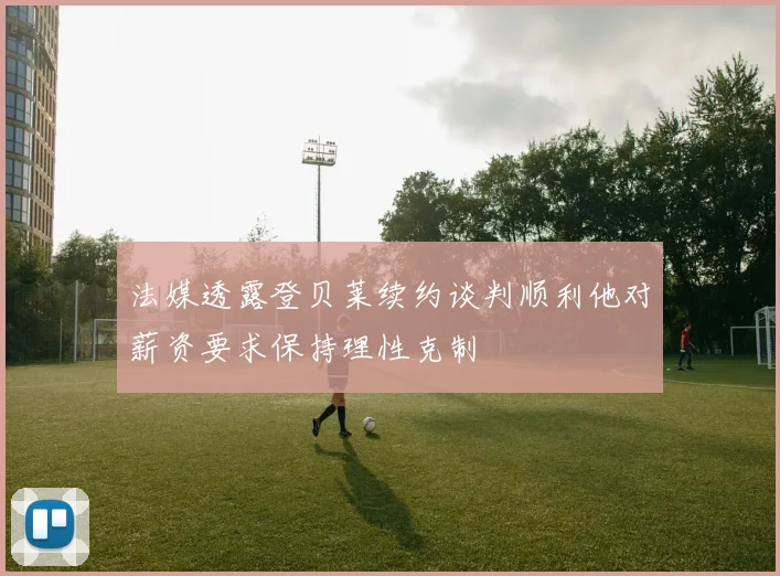 法媒透露登贝莱续约谈判顺利他对薪资要求保持理性克制