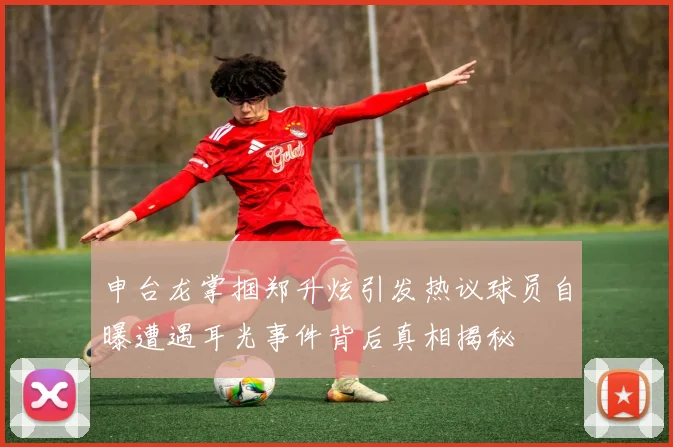 申台龙掌掴郑升炫引发热议球员自曝遭遇耳光事件背后真相揭秘