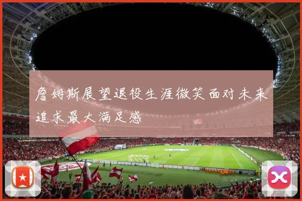 詹姆斯展望退役生涯微笑面对未来追求最大满足感