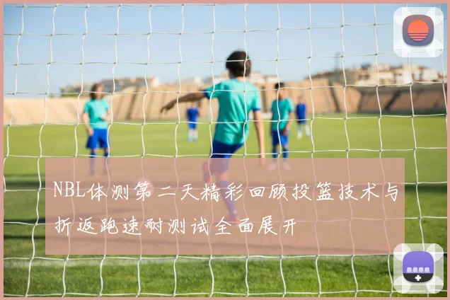 NBL体测第二天精彩回顾投篮技术与折返跑速耐测试全面展开