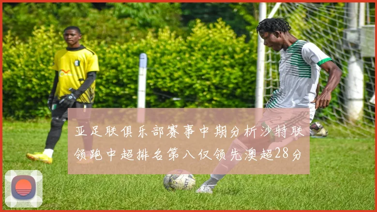 亚足联俱乐部赛事中期分析沙特联领跑中超排名第八仅领先澳超28分