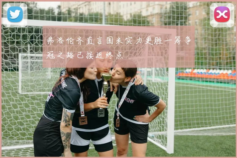 弗洛伦齐直言国米实力更胜一筹争冠之路已接近终点