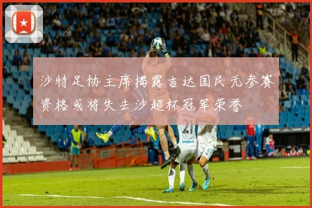 沙特足协主席揭露吉达国民无参赛资格或将失去沙超杯冠军荣誉