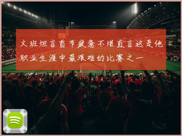 文班坦言首节疲惫不堪直言这是他职业生涯中最艰难的比赛之一