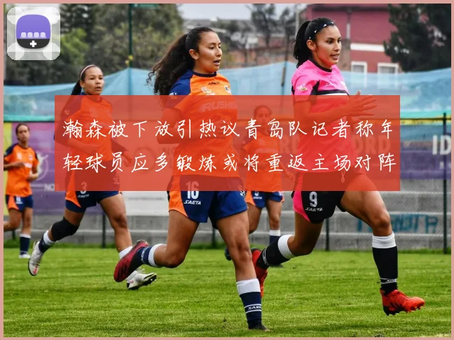 瀚森被下放引热议青岛队记者称年轻球员应多锻炼或将重返主场对阵国王