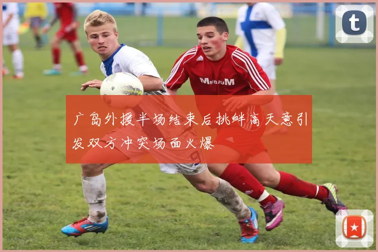 广岛外援半场结束后挑衅高天意引发双方冲突场面火爆