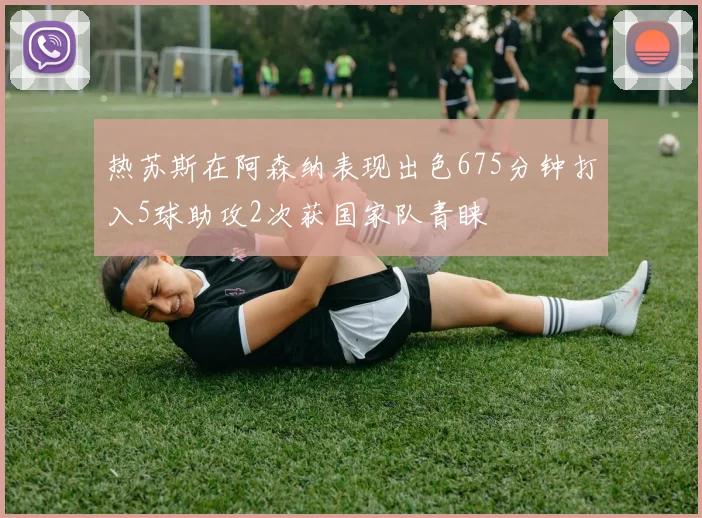 热苏斯在阿森纳表现出色675分钟打入5球助攻2次获国家队青睐