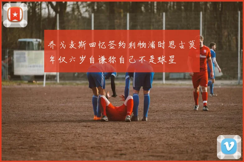 乔戈麦斯回忆签约利物浦时恩古莫年仅六岁自谦称自己不是球星