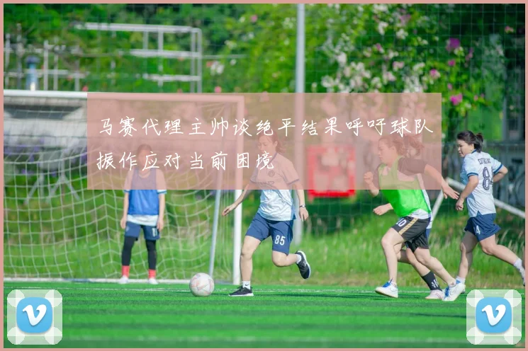 马赛代理主帅谈绝平结果呼吁球队振作应对当前困境