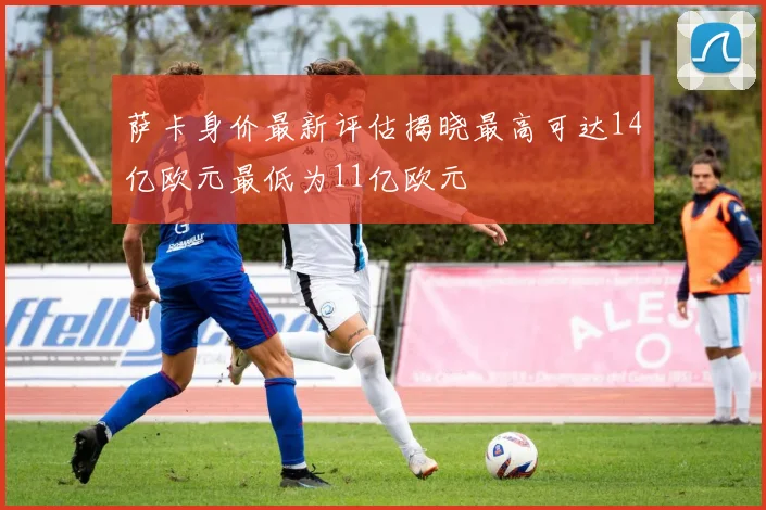 萨卡身价最新评估揭晓最高可达14亿欧元最低为11亿欧元