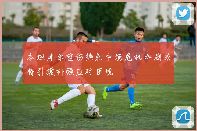 本坦库尔重伤热刺中场危机加剧或将引援补强应对困境