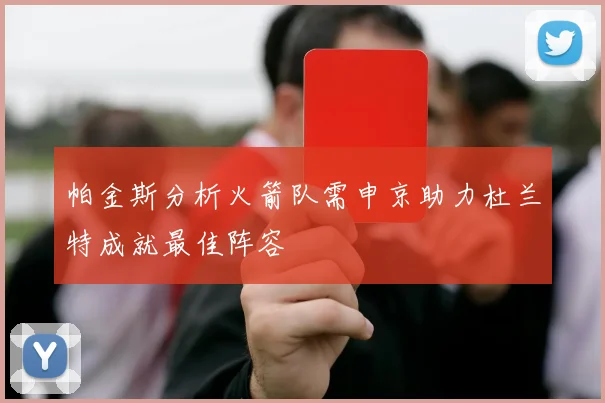 帕金斯分析火箭队需申京助力杜兰特成就最佳阵容