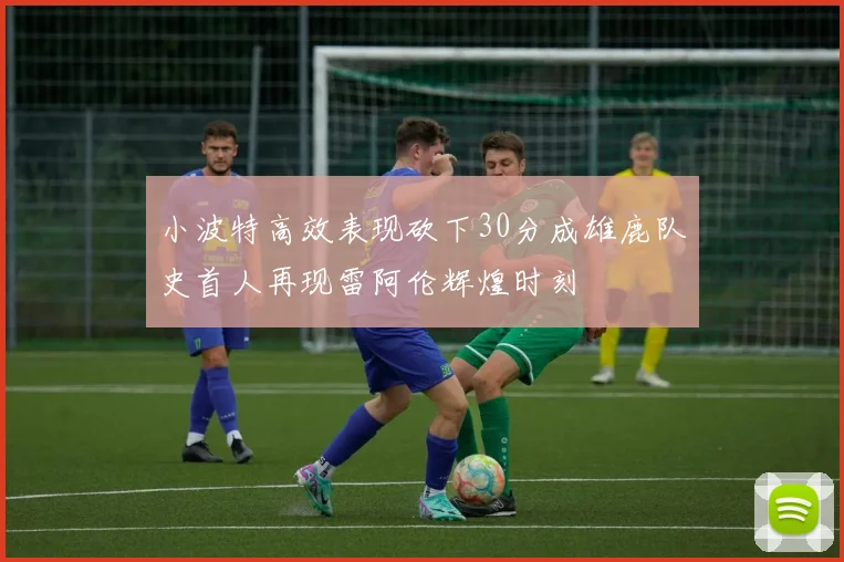 小波特高效表现砍下30分成雄鹿队史首人再现雷阿伦辉煌时刻