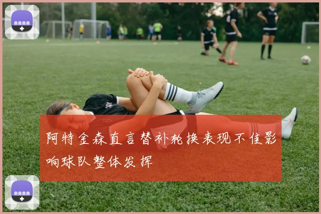 阿特金森直言替补轮换表现不佳影响球队整体发挥