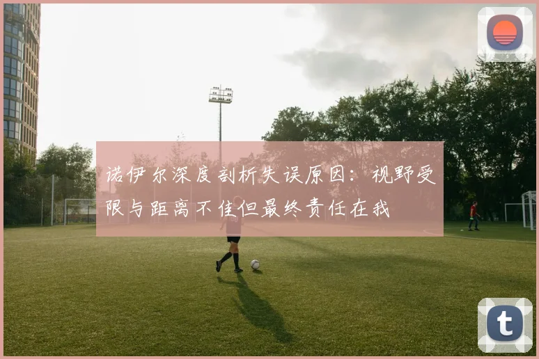 诺伊尔深度剖析失误原因：视野受限与距离不佳但最终责任在我