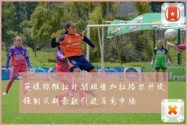 英媒称维拉计划租借加拉格尔并设强制买断条款引进马竞中场
