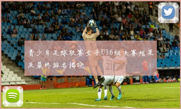 青少年足球联赛女子U16组决赛结果及最终排名揭晓