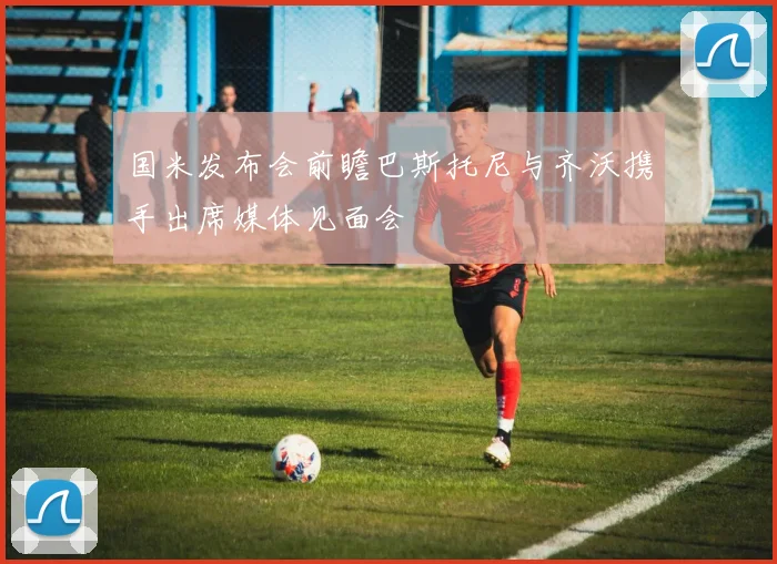 国米发布会前瞻巴斯托尼与齐沃携手出席媒体见面会