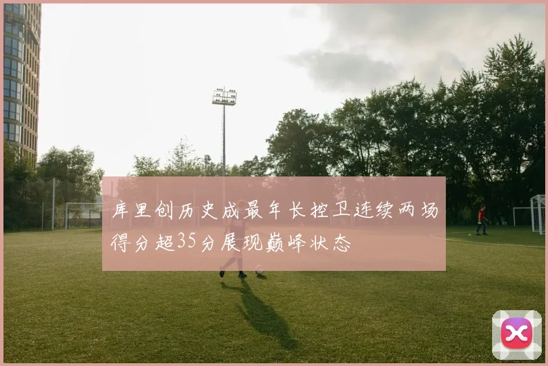 库里创历史成最年长控卫连续两场得分超35分展现巅峰状态